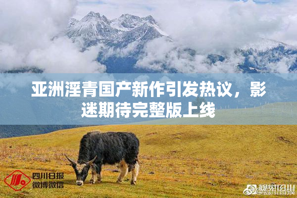 亚洲淫青国产新作引发热议，影迷期待完整版上线
