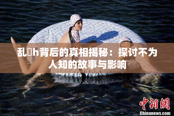 乱婬h背后的真相揭秘：探讨不为人知的故事与影响