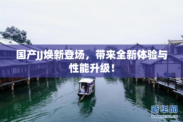 国产JJ焕新登场，带来全新体验与性能升级！