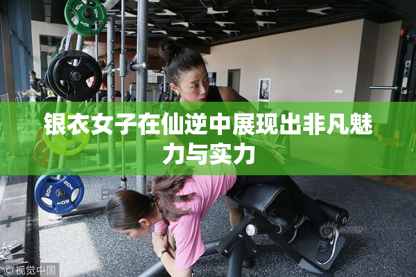 银衣女子在仙逆中展现出非凡魅力与实力