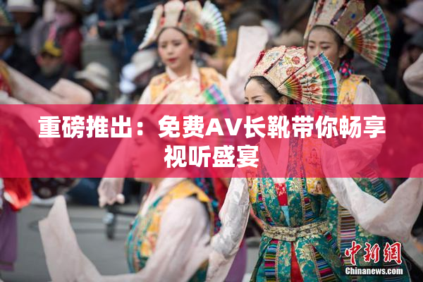 重磅推出：免费AV长靴带你畅享视听盛宴