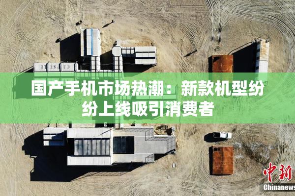 国产手机市场热潮：新款机型纷纷上线吸引消费者