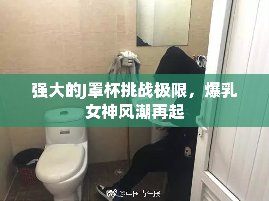 强大的J罩杯挑战极限，爆乳女神风潮再起
