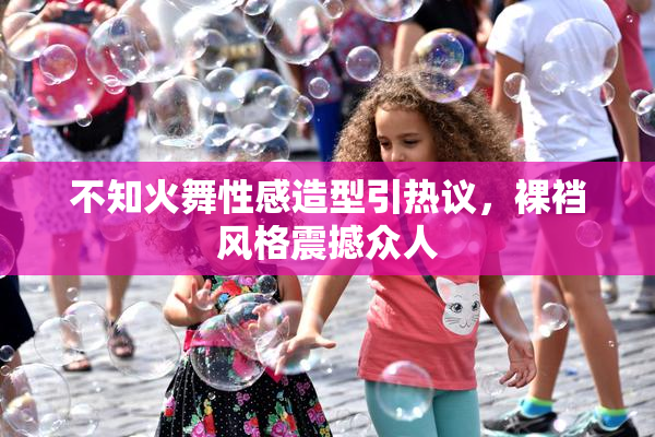 不知火舞性感造型引热议，裸裆风格震撼众人
