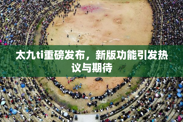 太九ti重磅发布，新版功能引发热议与期待