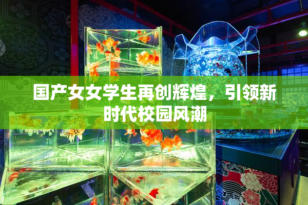 国产女女学生再创辉煌，引领新时代校园风潮