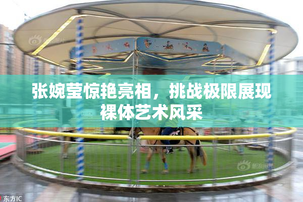 张婉莹惊艳亮相，挑战极限展现裸体艺术风采