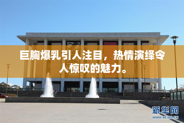 巨胸爆乳引人注目，热情演绎令人惊叹的魅力。