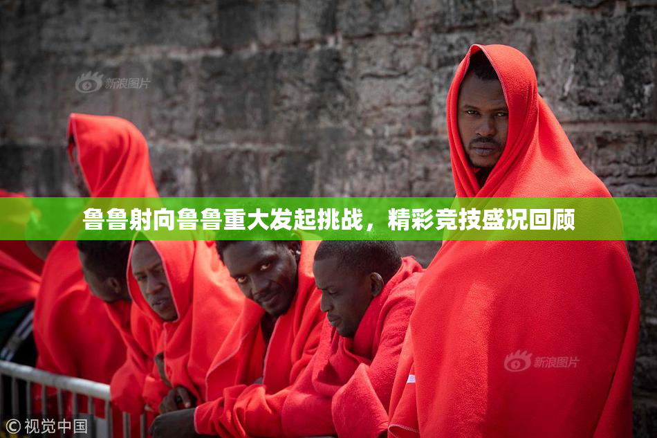 鲁鲁射向鲁鲁重大发起挑战，精彩竞技盛况回顾