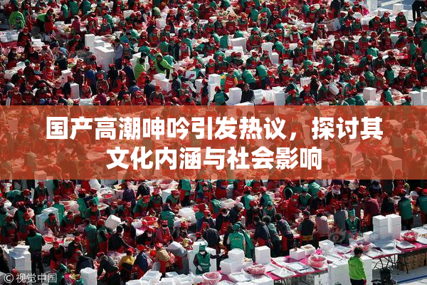 国产高潮呻吟引发热议，探讨其文化内涵与社会影响