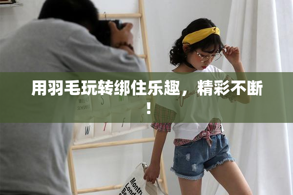 用羽毛玩转绑住乐趣，精彩不断！