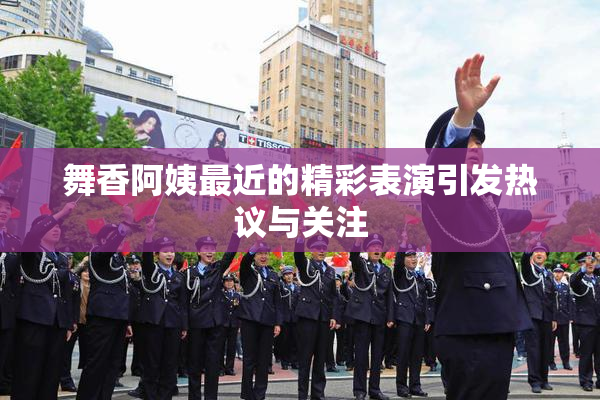 舞香阿姨最近的精彩表演引发热议与关注