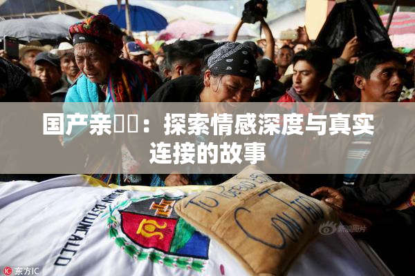 国产亲妺妺：探索情感深度与真实连接的故事