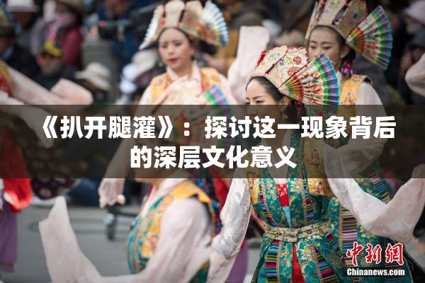 《扒开腿灌》：探讨这一现象背后的深层文化意义