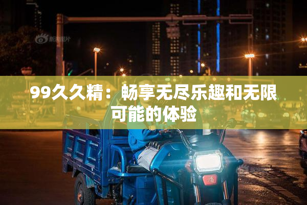 99久久精：畅享无尽乐趣和无限可能的体验