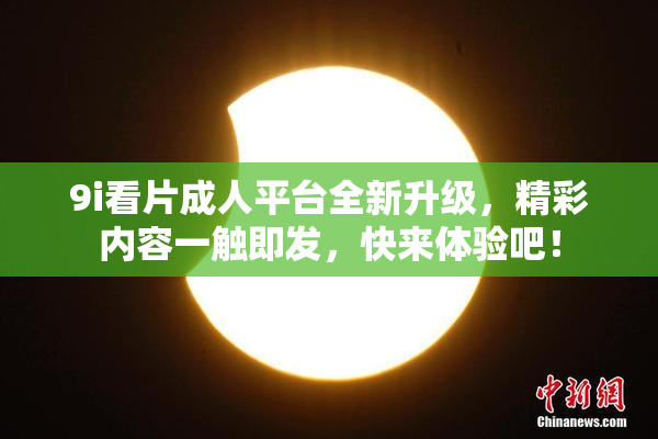 9i看片成人平台全新升级，精彩内容一触即发，快来体验吧！