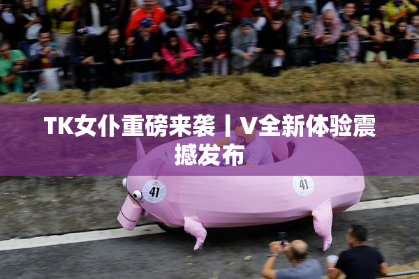 TK女仆重磅来袭丨V全新体验震撼发布