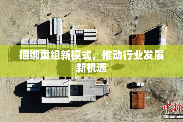 捆绑重组新模式，推动行业发展新机遇