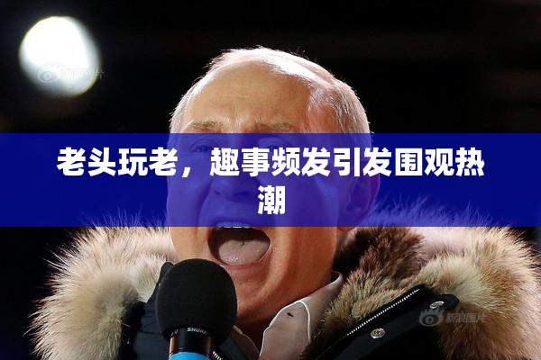 老头玩老，趣事频发引发围观热潮