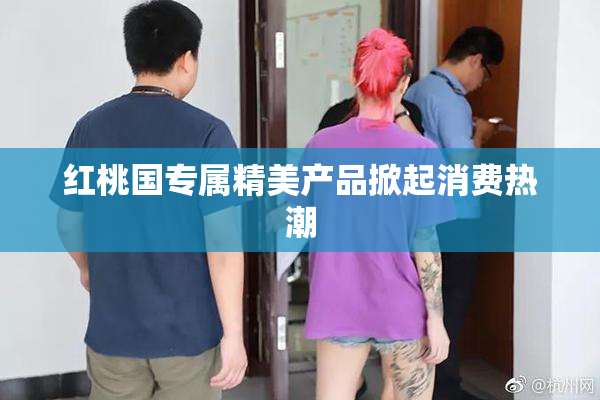 红桃国专属精美产品掀起消费热潮
