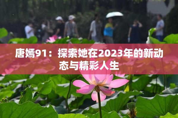 唐嫣91：探索她在2023年的新动态与精彩人生