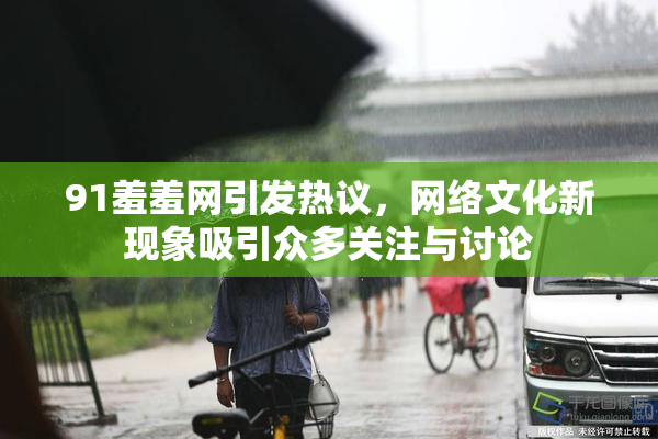 91羞羞网引发热议，网络文化新现象吸引众多关注与讨论