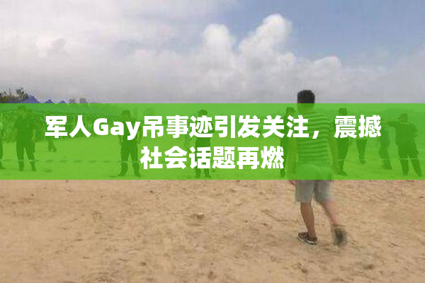 军人Gay吊事迹引发关注，震撼社会话题再燃