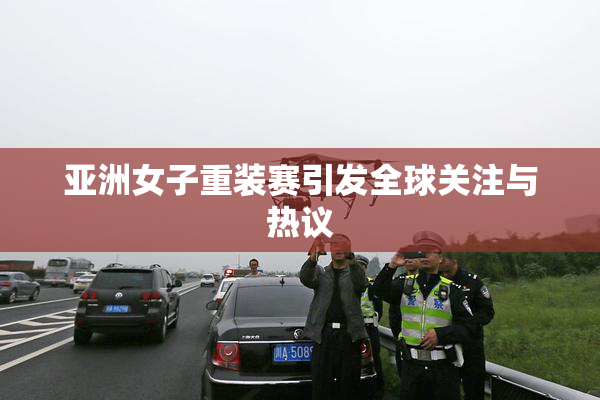 亚洲女子重装赛引发全球关注与热议