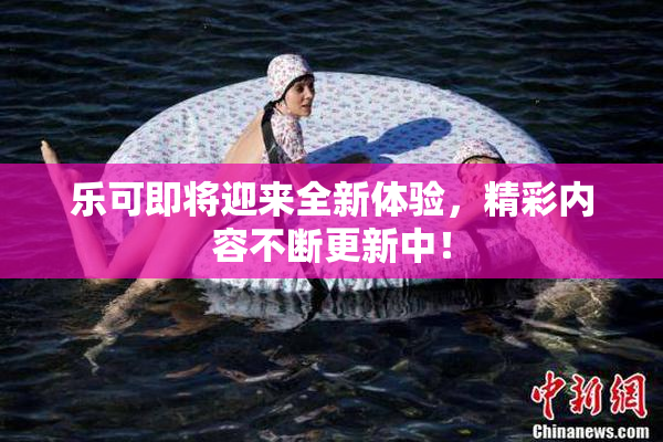 乐可即将迎来全新体验，精彩内容不断更新中！