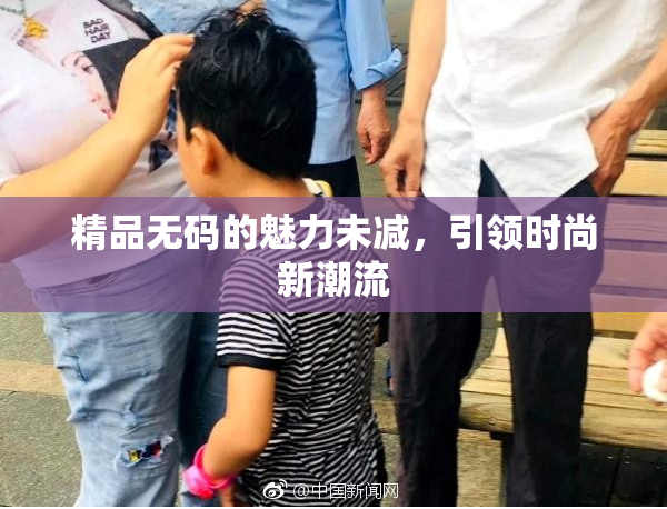 精品无码的魅力未减，引领时尚新潮流