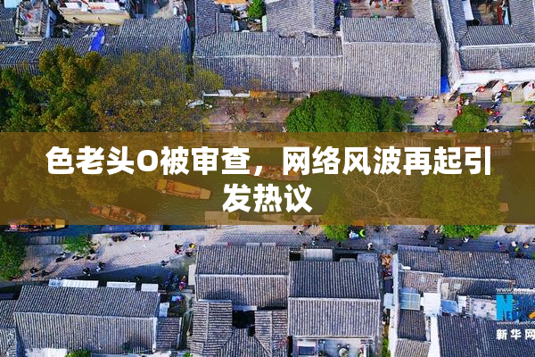 色老头O被审查，网络风波再起引发热议