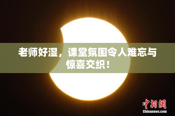 老师好湿，课堂氛围令人难忘与惊喜交织！