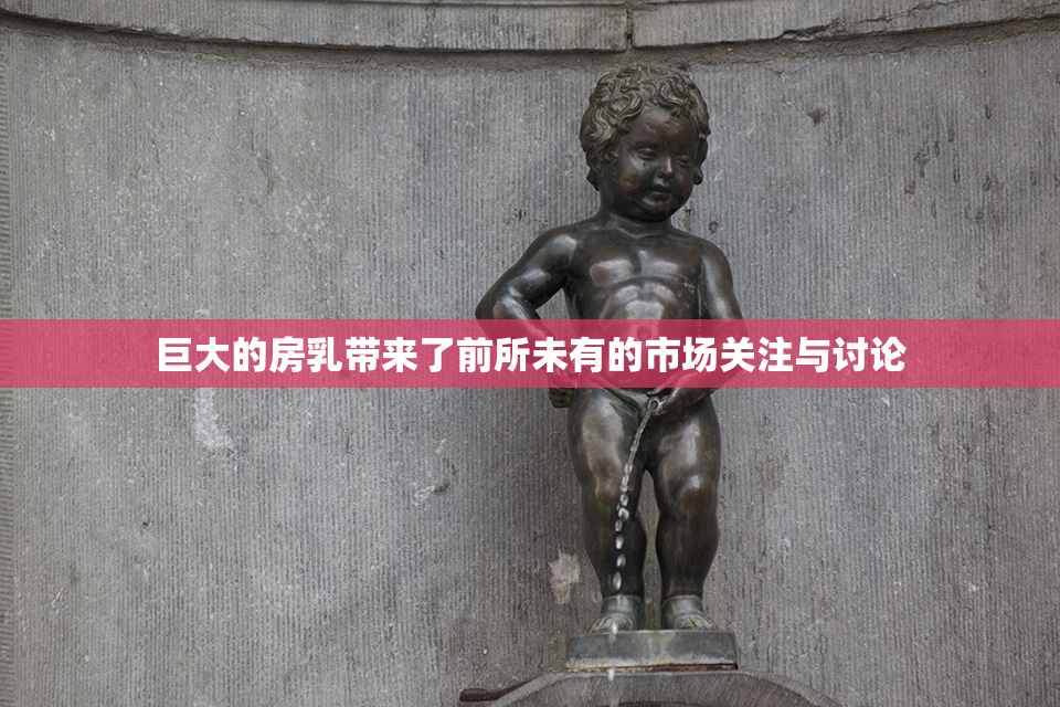 巨大的房乳带来了前所未有的市场关注与讨论