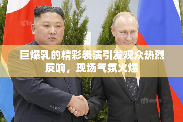 巨爆乳的精彩表演引发观众热烈反响，现场气氛火爆