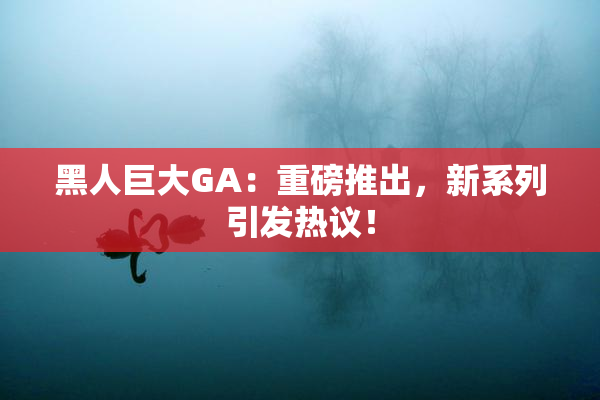 黑人巨大GA：重磅推出，新系列引发热议！