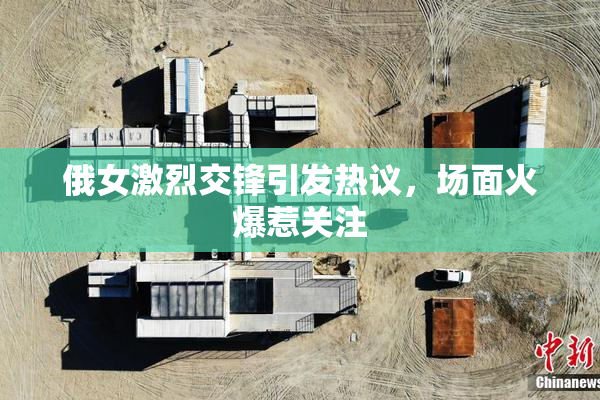 俄女激烈交锋引发热议，场面火爆惹关注