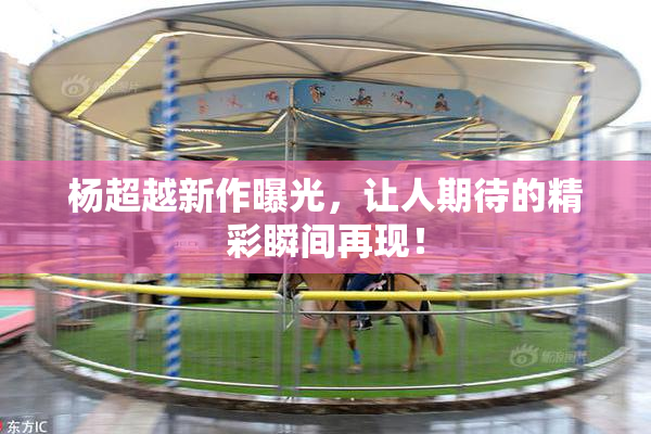杨超越新作曝光，让人期待的精彩瞬间再现！