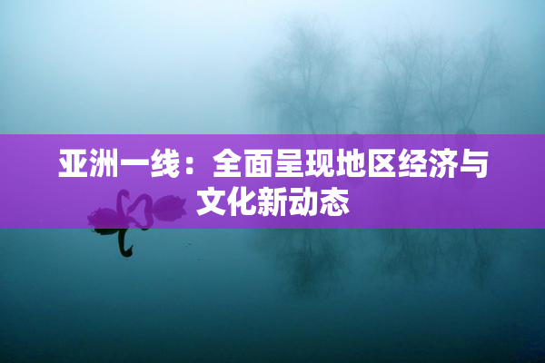 亚洲一线：全面呈现地区经济与文化新动态