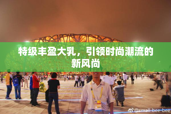 特级丰盈大乳，引领时尚潮流的新风尚