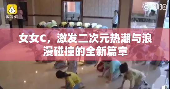 女女C，激发二次元热潮与浪漫碰撞的全新篇章