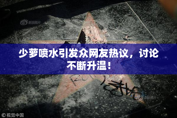 少萝喷水引发众网友热议，讨论不断升温！