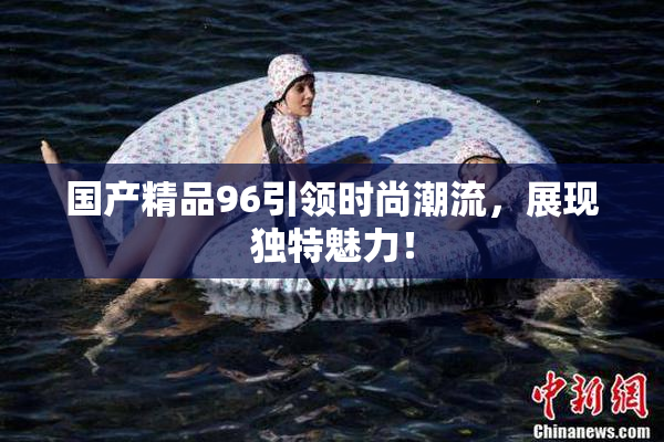 国产精品96引领时尚潮流，展现独特魅力！