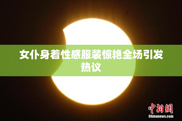 女仆身着性感服装惊艳全场引发热议