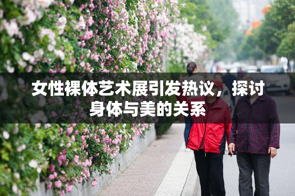 女性裸体艺术展引发热议，探讨身体与美的关系