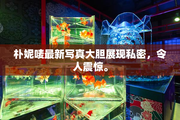 朴妮唛最新写真大胆展现私密，令人震惊。