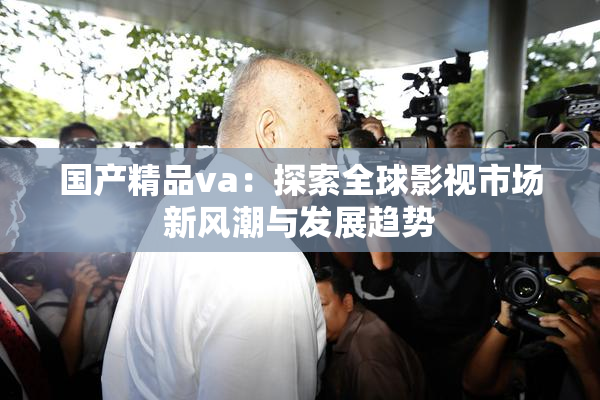 国产精品va：探索全球影视市场新风潮与发展趋势