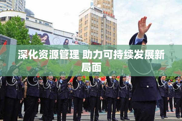 深化资源管理 助力可持续发展新局面
