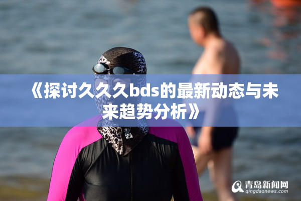 《探讨久久久bds的最新动态与未来趋势分析》