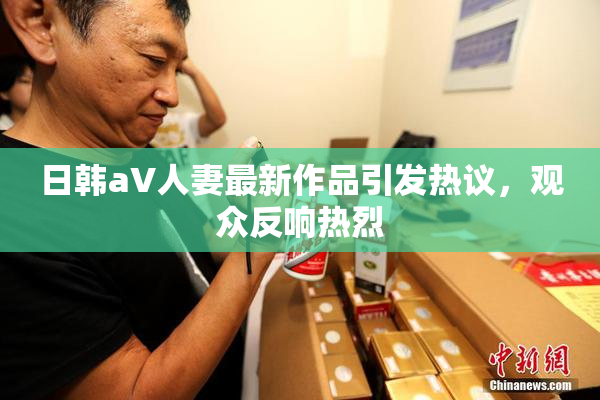 日韩aV人妻最新作品引发热议，观众反响热烈