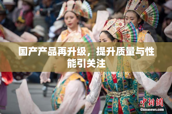 国产产品再升级，提升质量与性能引关注